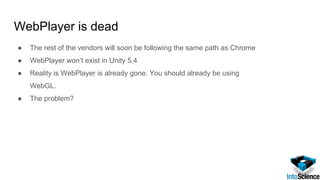 WebPlayer is dead
● The rest of the vendors will soon be following the same path as Chrome
● WebPlayer won’t exist in Unity 5.4
● Reality is WebPlayer is already gone. You should already be using
WebGL.
● The problem?
 