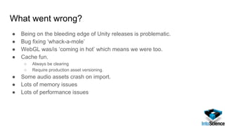 What went wrong?
● Being on the bleeding edge of Unity releases is problematic.
● Bug fixing ‘whack-a-mole’
● WebGL was/is ‘coming in hot’ which means we were too.
● Cache fun.
○ Always be clearing
○ Require production asset versioning.
● Some audio assets crash on import.
● Lots of memory issues
● Lots of performance issues
 