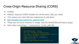 Cross-Origin Resource Sharing (CORS)
● CORS!
● WebGL requires CORS headers for all the www calls you make.
● This means you have tell your webserver to add them.
● http://enable-cors.org/server_apache.html
● There are no movie textures in webgl. Use the WebGLMovieTexture plugin.
● Add video.crossOrigin = “anonymous”; to the .jslib file
 