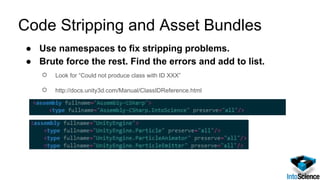 Code Stripping and Asset Bundles
● Use namespaces to fix stripping problems.
● Brute force the rest. Find the errors and add to list.
○ Look for “Could not produce class with ID XXX”
○ http://docs.unity3d.com/Manual/ClassIDReference.html
 