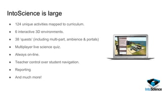 IntoScience is large
● 124 unique activities mapped to curriculum.
● 6 interactive 3D environments.
● 38 ‘quests’ (including multi-part, ambience & portals)
● Multiplayer live science quiz.
● Always on-line.
● Teacher control over student navigation.
● Reporting
● And much more!
 