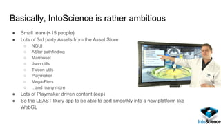 Basically, IntoScience is rather ambitious
● Small team (<15 people)
● Lots of 3rd party Assets from the Asset Store
○ NGUI
○ AStar pathfinding
○ Marmoset
○ Json utils
○ Tween utils
○ Playmaker
○ Mega-Fiers
○ ...and many more
● Lots of Playmaker driven content (eep)
● So the LEAST likely app to be able to port smoothly into a new platform like
WebGL
 