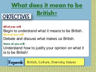 All of you will:
Begin to
understand
what it means
to be British.
Most of you will:
Debate and
discuss what
makes us
British.
Some of you will:
Understand
how to justify
your opinion
on being
British.
British, Culture, Diversity, Values
What does it mean to be
British?
All of you will:
Begin to understand what it means to be British.
Most of you will:
Debate and discuss what makes us British.
Some of you will:
Understand how to justify your opinion on what it
is to be British!
 