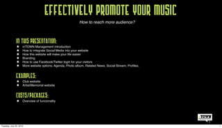Effectively promote your music
                                                           How to reach more audience?




               In this presentation:
               !   inTOWN Management introduction
               !     How to integrate Social Media into your website
               !     How this website will make your life easier
               !     Branding
               !     How to use Facebook/Twitter login for your visitors
               !     More website options: Agenda, Photo album, Related News, Social Stream, Proﬁles,



               Examples:
               !  Club website
               !     Artist/Memorial website



               Costs/Packages:
               !  Overview of funcionality




                                                                                                        1
Tuesday, July 20, 2010                                                                                      1
 