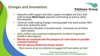 Want to learn more about partnering with us?
See our company page: https://www.linkedin.com/company/pathwaygroup
Changes and Innovations
• Jobcentre staff support and tailor support via digital and 1to1 with
staff assisting Work Coach approach contracting on person rather
than benefits.
• Universal credit making changes moving people into work quicker 50%
more time looking for work
• making the transition in to work easier. Increased use of online
claim system.
• Half a million into sustained employment via Work Programme
30,000 in Birmingham.
• Will this be sustained with the prospect of a slow down or possible
recession looming?
• Will JCP delivery Match the Private Sector?
There seems to be no evidence to suggest JCP can delver on this!
 