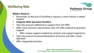 Want to learn more about partnering with us?
See our company page: https://www.linkedin.com/company/pathwaygroup
Wellbeing Bids
Bidders Need to:
• Remember its Not just CV building it requires a more holistic in depth
support
• Integrate With Specialist Providers
• Take into account additional to support from JCP Offer
• Offer more intensive interventions than JCP offer tailored to specialist
support
• Offer unique support enabled by contacts and support experience
• Take into account Increased devolution of service and offer a local
approach
• Offer Integrated provision
 