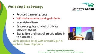 Want to learn more about partnering with us?
See our company page: https://www.linkedin.com/company/pathwaygroup
Wellbeing Bids Strategy
• Reduced payment groups.
• Will de-Incentivise parking of clients
• Incentivise clients
• Ensure on going survival of private
provider market
• Evaluations and control groups added in
to processes
Large package areas with one provider in
each i.e. Circa 10 primes
 