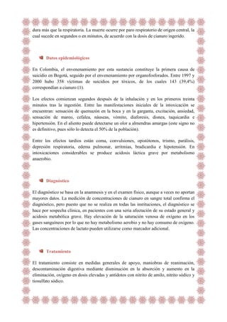 dura más que la respiratoria. La muerte ocurre por paro respiratorio de origen central, la
cual sucede en segundos o en minutos, de acuerdo con la dosis de cianuro ingerido.

Datos epidemiológicos
En Colombia, el envenenamiento por esta sustancia constituye la primera causa de
suicidio en Bogotá, seguido por el envenenamiento por organofosforados. Entre 1997 y
2000 hubo 358 víctimas de suicidios por tóxicos, de los cuales 143 (39,4%)
correspondían a cianuro (1).
Los efectos comienzan segundos después de la inhalación y en los primeros treinta
minutos tras la ingestión. Entre las manifestaciones iniciales de la intoxicación se
encuentran: sensación de quemazón en la boca y en la garganta, excitación, ansiedad,
sensación de mareo, cefalea, náuseas, vómito, diaforesis, disnea, taquicardia e
hipertensión. En el aliento puede detectarse un olor a almendras amargas (este signo no
es definitivo, pues sólo lo detecta el 50% de la población).
Entre los efectos tardíos están coma, convulsiones, opistótonos, trismo, parálisis,
depresión respiratoria, edema pulmonar, arritmias, bradicardia e hipotensión. En
intoxicaciones considerables se produce acidosis láctica grave por metabolismo
anaerobio.

Diagnóstico
El diagnóstico se basa en la anamnesis y en el examen físico, aunque a veces no aportan
mayores datos. La medición de concentraciones de cianuro en sangre total confirma el
diagnóstico, pero puesto que no se realiza en todas las instituciones, el diagnóstico se
hace por sospecha clínica, en pacientes con una seria afectación de su estado general y
acidosis metabólica grave. Hay elevación de la saturación venosa de oxígeno en los
gases sanguíneos por lo que no hay metabolismo aerobio y no hay consumo de oxígeno.
Las concentraciones de lactato pueden utilizarse como marcador adicional.

Tratamiento
El tratamiento consiste en medidas generales de apoyo, maniobras de reanimación,
descontaminación digestiva mediante disminución en la absorción y aumento en la
eliminación, oxígeno en dosis elevadas y antídotos con nitrito de amilo, nitrito sódico y
tiosulfato sódico.

 
