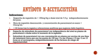 ANTÍDOTO N-ACETILCISTEÍNA
Indicaciones:
1. Sospecha de ingestión de > 150mg/kg o dosis total de 7,5 g independientemente
del peso.
2. Hora de ingestión desconocida y concentración de paracetamol en suero >
10mcg/ml.
3. > 24 horas tras la ingesta y alteraciones analíticas que sugieran daño hepático.
4. Sospecha de sobredosis de paracetamol con independencia del nivel en plasma de
paracetamol o dudas sobre el momento de la ingestión .
5. Sobredosis de paracetamol con una concentración en plasma por encima de una línea
de tratamiento única que une los puntos de 100 mg / L a las 4 horas y 15 mg / L en 15
horas en el normograma, independientemente de los factores de riesgo de
hepatotoxicidad.
MHRA
 