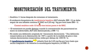  Analítica 11 horas después de comenzar el tratamiento.
 Si evidencia bioquímica de insuficiencia hepática (ALT elevada, INR > 2) se debe
seguir de una infusión continua IV NAC en 6,25 mg / kg por hora hasta INR < 2.
Control analítico cada 12 horas tras iniciar pauta iv de NAC.
 El tratamiento se puede detener cuando la concentración de paracetamol en
suero es indetectable, ALT está disminuyendo, y INR < 2.
 No existe una definición aceptada de "claramente decreciente. " Una definición
conservadora es la disminución de >50% a partir de la medida de pico o tres
valores decrecientes consecutivos, todos por debajo de 1000 UI / L.
 Si insuficiencia hepática infusión final de 6,25 mg/kg por hora hasta que
reciba trasplante o se resuelve la encefalopatía hepática y el INR< 2.
 