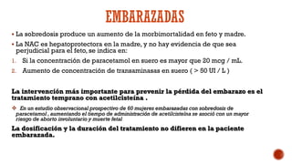 EMBARAZADAS
 La sobredosis produce un aumento de la morbimortalidad en feto y madre.
 La NAC es hepatoprotectora en la madre, y no hay evidencia de que sea
perjudicial para el feto, se indica en:
1. Si la concentración de paracetamol en suero es mayor que 20 mcg / mL.
2. Aumento de concentración de transaminasas en suero ( > 50 UI / L )
La intervención más importante para prevenir la pérdida del embarazo es el
tratamiento temprano con acetilcisteína .
 En un estudio observacional prospectivo de 60 mujeres embarazadas con sobredosis de
paracetamol , aumentando el tiempo de administración de acetilcisteína se asoció con un mayor
riesgo de aborto involuntario y muerte fetal
La dosificación y la duración del tratamiento no difieren en la paciente
embarazada.
 