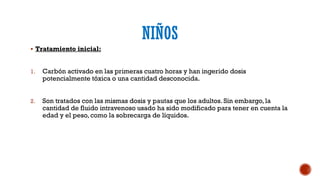 NIÑOS
 Tratamiento inicial:
1. Carbón activado en las primeras cuatro horas y han ingerido dosis
potencialmente tóxica o una cantidad desconocida.
2. Son tratados con las mismas dosis y pautas que los adultos. Sin embargo, la
cantidad de fluido intravenoso usado ha sido modificado para tener en cuenta la
edad y el peso, como la sobrecarga de líquidos.
 