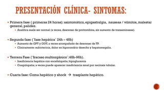 PRESENTACIÓN CLÍNICA- SINTOMAS:
 Primera fase ( primeras 24 horas): asintomático, epigastralgia, nauseas / vómitos, malestar
general, palidez.
 Analítica suele ser normal (a veces, descenso de protrombina, sin aumento de transaminasas).
 Segunda fase (¨fase hepática¨ 24h – 48h)
 Aumento de GPT y GOT, a veces acompañado de descenso de TP.
 Clinicamente: subictericia, dolor en hipocondrio derecho y hepatomegalia.
 Tercera Fase (¨fracaso multiorgánico¨:48h-96h).
 Insuficiencia hepática con encefalopatía; hipoglucemia
 Coagulopatia; a veces puede aparecer insuficiencia renal por necrosis tubular.
 Cuarta fase: Coma hepático y shock  trasplante hepático.
 