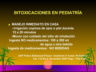 INTOXICACIONES EN PEDIATRÍA MANEJO INMEDIATO EN CASA - Irrigación copiosa de ojos o piel durante  15 a 20 minutos -Mover con cuidado del sitio de inhalación Ingesta NO medicamentos: 100 a 200 ml de agua u otra bebida Ingesta de medicamentos:  NO BEBIDAS AAP Police Statement.Poison  treatment in home; Pediatrics Vol. 112 No 5  November 2003 Pags  1182-1185 