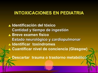 INTOXICACIONES EN PEDIATRIA Identificación del tóxico Cantidad y tiempo de ingestión Breve examen físico Estado neurológico y cardiopulmonar Identificar  toxíndromes Cuantificar nivel de conciencia (Glasgow) Descartar  trauma o trastorno metabólico 