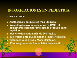 INTOXICACIONES EN PEDIATRÍA PARACETAMOL: Analgésico y antipirético más utilizado. N -acetil- p- benzoquinoneimina (NAPQI)  al combinarse con macromoléculas produce daño hepático, dosis tóxica aguda más de 200 mg/kg. Sin tratamiento puede llegar a  insuf. hepática.  Tratamiento con  CA y  N  acetilcisteina. El nomograma  de Rumack-Matthew es útil.  