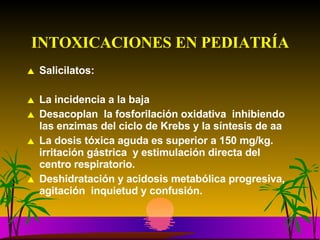 INTOXICACIONES EN PEDIATRÍA Salicilatos: La incidencia a la baja Desacoplan  la fosforilación oxidativa  inhibiendo las enzimas del ciclo de Krebs y la síntesis de aa La dosis tóxica aguda es superior a 150 mg/kg.  irritación gástrica  y estimulación directa del centro respiratorio. Deshidratación y acidosis metabólica progresiva, agitación  inquietud y confusión.  