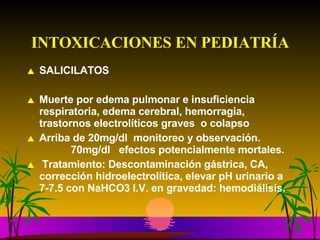 INTOXICACIONES EN PEDIATRÍA SALICILATOS Muerte por edema pulmonar e insuficiencia respiratoria, edema cerebral, hemorragia, trastornos electrolíticos graves  o colapso  Arriba de 20mg/dl  monitoreo y observación.      70mg/dl  efectos potencialmente mortales. Tratamiento: Descontaminación gástrica, CA, corrección hidroelectrolítica, elevar pH urinario a 7-7.5 con NaHCO3 I.V. en gravedad: hemodiálisis. 