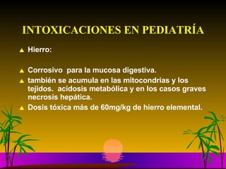INTOXICACIONES EN PEDIATRÍA Hierro: Corrosivo  para la mucosa digestiva.  también se acumula en las mitocondrias y los tejidos.  acidosis metabólica y en los casos graves necrosis hepática. Dosis tóxica más de 60mg/kg de hierro elemental.  