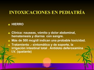 INTOXICACIONES EN PEDIATRÍA HIERRO Clínica: nauseas, vómito y dolor abdominal, hematemesis y diarrea  con sangre.  Más de 500 mcg/dl indican una probable toxicidad. Tratamiento .- sintomático y de soporte, la irrigación intestinal total . Antídoto deferoxamina  I.V. (quelante) 