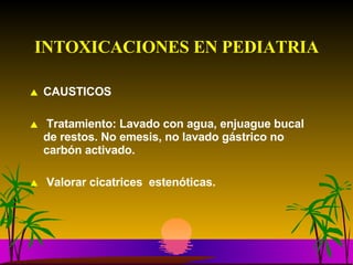INTOXICACIONES EN PEDIATRIA CAUSTICOS Tratamiento: Lavado con agua, enjuague bucal  de restos. No emesis, no lavado gástrico no carbón activado. Valorar cicatrices  estenóticas. 