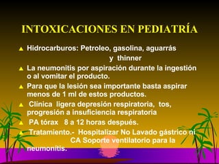INTOXICACIONES EN PEDIATRÍA Hidrocarburos: Petroleo, gasolina, aguarrás y  thinner La neumonitis por aspiración durante la ingestión o al vomitar el producto.  Para que la lesión sea importante basta aspirar menos de 1 ml de estos productos. Clínica  ligera depresión respiratoria,  tos, progresión a insuficiencia respiratoria  PA tórax  8 a 12 horas después. Tratamiento.-  Hospitalizar No Lavado gástrico ni    CA Soporte ventilatorio para la neumonítis. 