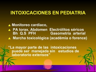 INTOXICACIONES EN PEDIATRIA Monitoreo cardiaco, PA torax. Abdomen  Electrólitos séricos  Bh  Q.S  PFH  Gasometría  arterial Marcha toxicológica (académia o forence) “ La mayor parte de las  intoxicaciones puede ser  manejada sin  estudios de laboratorio extensos” 