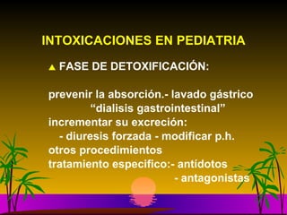 INTOXICACIONES EN PEDIATRIA FASE DE DETOXIFICACIÓN: prevenir la absorción.- lavado gástrico   “ dialisis gastrointestinal” incrementar su excreción: - diuresis forzada - modificar p.h.  otros procedimientos tratamiento especifico:- antídotos    - antagonistas 