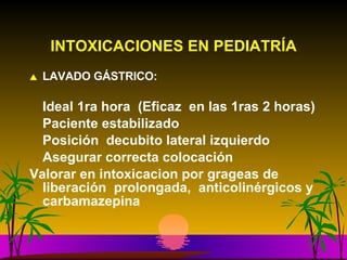 INTOXICACIONES EN PEDIATRÍA LAVADO GÁSTRICO: Ideal 1ra hora  (Eficaz  en las 1ras 2 horas) Paciente estabilizado Posición  decubito lateral izquierdo Asegurar correcta colocación Valorar en intoxicacion por grageas de liberación  prolongada,  anticolinérgicos y carbamazepina 