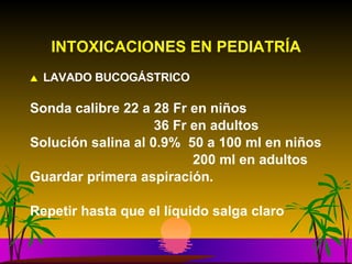 INTOXICACIONES EN PEDIATRÍA LAVADO BUCOGÁSTRICO Sonda calibre 22 a 28 Fr en niños   36 Fr en adultos Solución salina al 0.9%  50 a 100 ml en niños   200 ml en adultos Guardar primera aspiración. Repetir hasta que el líquido salga claro 