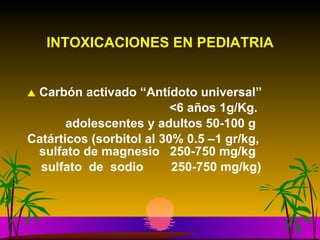 INTOXICACIONES EN PEDIATRIA Carbón activado “Antídoto universal” <6 años 1g/Kg.  adolescentes y adultos 50-100 g  Catárticos (sorbitol al 30% 0.5 –1 gr/kg, sulfato de magnesio  250-750 mg/kg sulfato  de  sodio  250-750 mg/kg) 