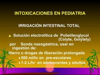 INTOXICACIONES EN PEDIATRIA IRRIGACIÓN INTESTINAL TOTAL Solución electrolítica de  Polietilenglycol  (Colyte, Golytely) por   Sonda nasogástrica, usar en ingestión de:  Hierro o drogas de liberación prolongada 500 ml/hr en  pre-escolares 1-2 L/hr  en adolescentes y adultos 