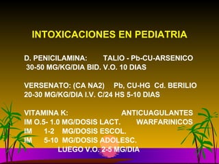 INTOXICACIONES EN PEDIATRIA D. PENICILAMINA:  TALIO - Pb-CU-ARSENICO 30-50 MG/KG/DIA BID. V.O. 10 DIAS  VERSENATO: (CA NA2)  Pb, CU-HG  Cd. BERILIO 20-30 MG/KG/DIA I.V. C/24 HS 5-10 DIAS VITAMINA K:    ANTICUAGULANTES IM O.5- 1.0 MG/DOSIS LACT.  WARFARINICOS IM  1-2  MG/DOSIS ESCOL.  IM  5-10  MG/DOSIS ADOLESC.   LUEGO V.O. 2-5 MG/DIA 