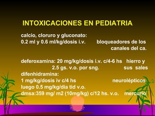 INTOXICACIONES EN PEDIATRIA calcio, cloruro y gluconato:  0.2 ml y 0.6 ml/kg/dosis i.v.  bloqueadores de los   canales del ca. deferoxamina: 20 mg/kg/dosis i.v. c/4-6 hs  hierro y  2.5 gs. v.o. por sng.   sus  sales difenhidramina:  1 mg/kg/dosis iv c/4 hs    neurolépticos luego 0.5 mg/kg/dia tid v.o. dmsa:359 mg/ m2 (10mg/kg) c/12 hs. v.o.  mercurio 
