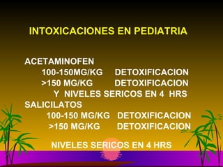 INTOXICACIONES EN PEDIATRIA   ACETAMINOFEN  100-150MG/KG  DETOXIFICACION  >150 MG/KG  DETOXIFICACION Y  NIVELES SERICOS EN 4  HRS SALICILATOS  100-150 MG/KG  DETOXIFICACION  >150 MG/KG  DETOXIFICACION  NIVELES SERICOS EN 4 HRS   