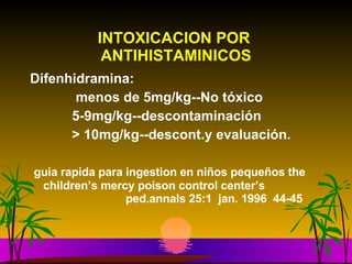 INTOXICACION POR  ANTIHISTAMINICOS Difenhidramina:  menos de 5mg/kg--No tóxico 5-9mg/kg--descontaminación > 10mg/kg--descont.y evaluación. guia rapida para ingestion en niños pequeños the  children’s mercy poison control center’s  ped.annals 25:1  jan. 1996  44-45 
