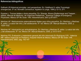 Referencias bibliográficas Golfrank LR.Historical principles  and perspectives. En: Goldfrank S, editor.Toxicologic emergencies. 5 th  ed. Norwalk Connecticut: Appleton & Lange; 1994.p.12-13, 271. Gussow L. Toxinas letales a dosis pequeñas.  En: Strange, Ahrens,Shafermeyer and Toepper , editors. Manual de Medicina  de Urgencias Pediatrícas,  American College of Emergency Physicians. México DF Mc Graw –Hill. Interamericana; 2001.p.873-877. Martínez AF. Medicamentos potencialmente fatales para niños pequeños. En: Martínez y Martínez R, editor. La salud del niño y del adolescente. 5ª / ed. México DF; Manual Moderno; 2005. p.1529-1532. Martínez AF. Intoxicación por anticolinérgicos. En: Martínez y Martínez R, editor. La salud del niño y del adolescente. 5ª / ed. México DF; Manual Moderno; 2005. p.1513-1515. Martínez PO. Evaluación y tratamiento general del niño intoxicado.En:Rodríguez S.R., Valencia MP, editors.Urgencias en Pediatría, Hospital Infantil de México. México DF Mc Graw –Hill. Interamericana; 2002. pag. 142-147     