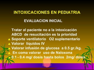 INTOXICACIONES EN PEDIATRIA   EVALUACION INICIAL Tratar al paciente no a la intoxicación ABCD  de resucitación es la prioridad Soporte ventilatorio  O2 suplementario Valorar  líquidos IV Valorar infusión de glucosa  a 0.5 gr./kg. En coma valorar  uso de Naloxona  0.1 -  0.4 mg/ dosis hasta bolos  2mg/ dosis  