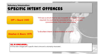 Voluntary Intoxication:

Specific Intent Offences
DPP v Beard 1920

Sheehan & Moore 1975

“If D was so drunk that he was incapable of forming the intent
required, he could not be convicted of a crime which was
committed only if the intent was proved.”

“a drunken intent is nevertheless an intent”

So, in conclusion…
If D has been charged with a specific intent crime and is voluntarily intoxicated…

 