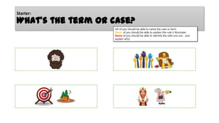 Starter:

What’s the term or case?
All of you should be able to name the case or term
Most of you should be able to explain the rule it illustrates
Some of you should be able to identify the odd one out… and
explain why!

 