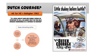 Dutch Courage?
AG for NI v Gallagher 1963
“If a man, whilst sane and sober, forms an
intention to kill, he cannot rely on this self
induced drunkeness as a defence to murder”

Some interesting obiter...

Man stabs a
man, thinking
it is a theatre
dummy

Nurse at a
christening
puts a baby on
the fire
instead of logs.

Denning:
Why would both
DD have a
defence of
intoxication to
their offences?

 