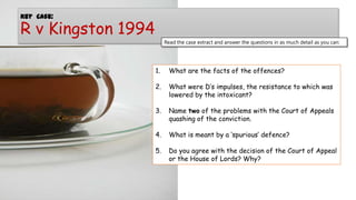 Key Case:

R v Kingston 1994

Read the case extract and answer the questions in as much detail as you can:

1.

What are the facts of the offences?

2.

What were D’s impulses, the resistance to which was
lowered by the intoxicant?

3.

Name two of the problems with the Court of Appeals
quashing of the conviction.

4.

What is meant by a ‘spurious’ defence?

5.

Do you agree with the decision of the Court of Appeal
or the House of Lords? Why?

 