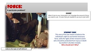 Force:
A particular problem?

Issue:
What if, due to your intoxication, you misjudge the amount of force
you need to use... Or even that you needed to use any to start with!

Student Task:
This area of the law needs to balance the
individual’s right to use honest necessary
force, with the rights of the innocent victim
who should be protected from injury or death
by another’s drunken mistake.
Who should win? Why?
Links to the topic of self defence!

 