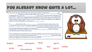You already know quite a lot…
The courts have decided that there are two types of intent in intoxication –
and
. The general rule for a basic intent crime, such as
, is that
by taking the intoxicant, D is
and so has the mens rea. This is illustrated by
the case of , where even though he had no idea what he was actually doing, the taking of the
LSD would be enough. However, there is a clear exception where the substance has a different
effect on D than anticipated as in the case of
.
A
intent crime, like
is one which requires intent only as the
mens rea. For these crimes, D may have a defence if he was so intoxicated that he could not
at all. The courts have said that even if it was
self-induced, D may have a defence as in the case of
where he injected
himself with insulin and then did not eat.
If D is involuntarily intoxicated, then he may have a defence, but only if he never had the mens
rea to start with. The courts have made this clear in
, where the Private
detective drugged D and helped him to abuse a young boy.

Kingston

manslaughter

Bailey

Lipman

murder

form a mens rea

Hardie

specific
basic

specific

reckless

 