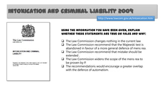 Intoxication and Criminal Liability 2009
http://www.lawcom.gov.uk/intoxication.htm

Using the information you have been given, explain
whether these statements are true or false and why:
 The Law Commission changes nothing in the current law
 The Law Commission recommend that the Majewski test is
abandoned in favour of a more general defence of mens rea.
 The Law Commission recommend that mistake should be
extended .
 The Law Commission widens the scope of the mens rea to
be proven by P.
 The recommendations would encourage a greater overlap
with the defence of automatism.

 