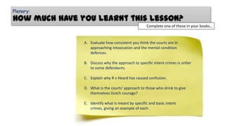 Plenary:

How much have you learnt this lesson?
Complete one of these in your books…

A. Evaluate how consistent you think the courts are in
approaching intoxication and the mental condition
defences.
B. Discuss why the approach to specific intent crimes is unfair
to some defendants.
C. Explain why R v Heard has caused confusion.
D. What is the courts’ approach to those who drink to give
themselves Dutch courage?
E. Identify what is meant by specific and basic intent
crimes, giving an example of each.

 