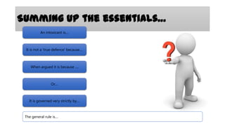 Summing up the essentials…
An intoxicant is....

It is not a ‘true defence’ because....

When argued it is because ....

Or....

It is governed very strictly by....

The general rule is....

 