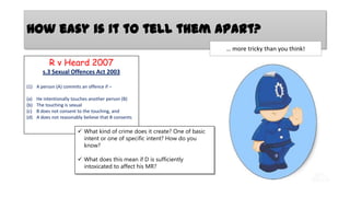 How easy is it to tell them apart?
… more tricky than you think!

R v Heard 2007
s.3 Sexual Offences Act 2003
(1) A person (A) commits an offence if –
(a)
(b)
(c)
(d)

He intentionally touches another person (B)
The touching is sexual
B does not consent to the touching, and
A does not reasonably believe that B consents

 What kind of crime does it create? One of basic
intent or one of specific intent? How do you
know?
 What does this mean if D is sufficiently
intoxicated to affect his MR?

 