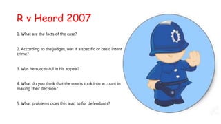 R v Heard 2007
1. What are the facts of the case?
2. According to the judges, was it a specific or basic intent
crime?
3. Was he successful in his appeal?
4. What do you think that the courts took into account in
making their decision?

5. What problems does this lead to for defendants?

 