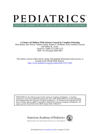 A Cluster of Children With Seizures Caused by Camphor Poisoning
Hnin Khine, Don Weiss, Nathan Graber, Robert S. Hoffman, Nora Esteban-Cruciani
                            and Jeffrey R. Avner
                        Pediatrics 2009;123;1269-1272
                        DOI: 10.1542/peds.2008-2097


 The online version of this article, along with updated information and services, is
                        located on the World Wide Web at:
              http://www.pediatrics.org/cgi/content/full/123/5/1269




PEDIATRICS is the official journal of the American Academy of Pediatrics. A monthly
publication, it has been published continuously since 1948. PEDIATRICS is owned, published,
and trademarked by the American Academy of Pediatrics, 141 Northwest Point Boulevard, Elk
Grove Village, Illinois, 60007. Copyright © 2009 by the American Academy of Pediatrics. All
rights reserved. Print ISSN: 0031-4005. Online ISSN: 1098-4275.




                    Downloaded from www.pediatrics.org by on August 16, 2010
 